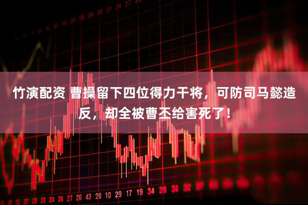 竹演配资 曹操留下四位得力干将，可防司马懿造反，却全被曹丕给害死了！