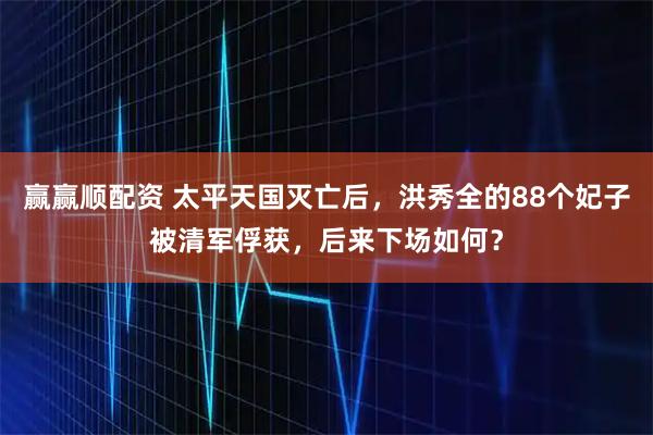 赢赢顺配资 太平天国灭亡后，洪秀全的88个妃子被清军俘获，后来下场如何？
