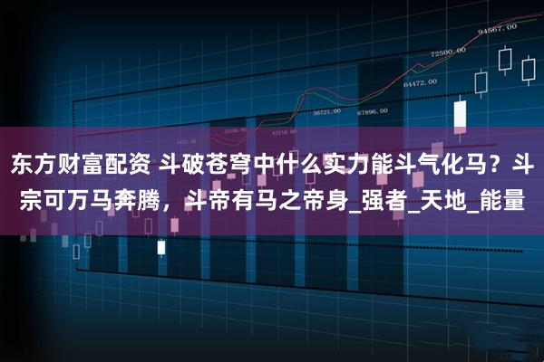 东方财富配资 斗破苍穹中什么实力能斗气化马?斗宗可万马奔腾,斗帝有马之帝身_强者_天地_能量