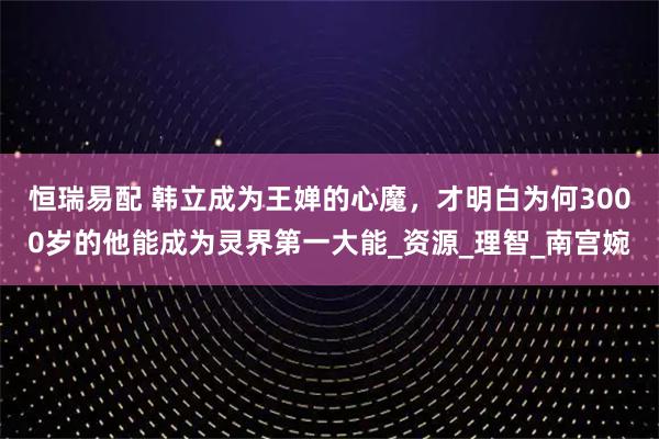 恒瑞易配 韩立成为王婵的心魔,才明白为何3000岁的他能成为灵界第一大能_资源_理智_南宫婉
