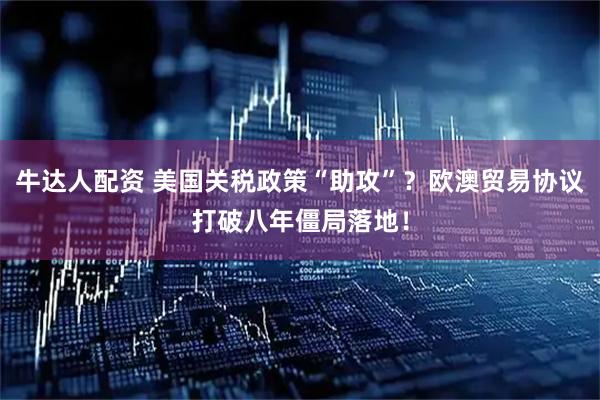 牛达人配资 美国关税政策“助攻”？欧澳贸易协议打破八年僵局落地！