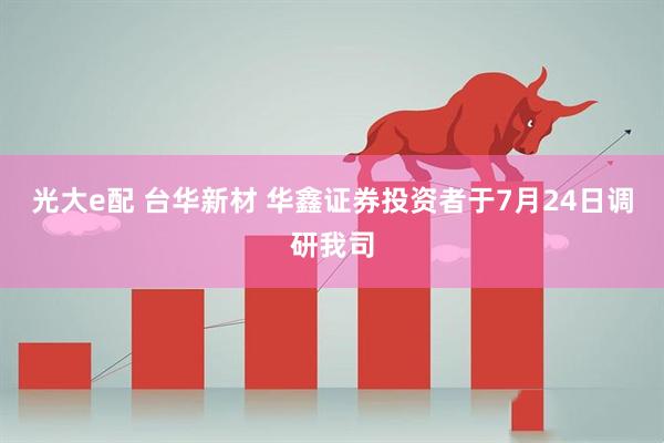 光大e配 台华新材 华鑫证券投资者于7月24日调研我司