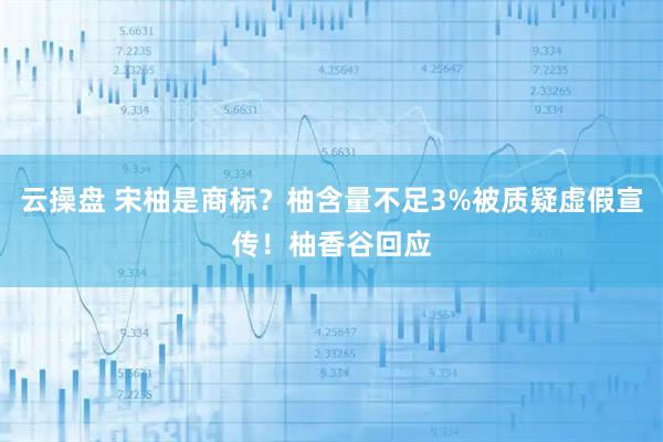 云操盘 宋柚是商标？柚含量不足3%被质疑虚假宣传！柚香谷回应