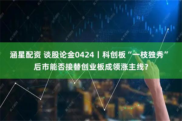 涵星配资 谈股论金0424丨科创板“一枝独秀” 后市能否接替创业板成领涨主线？