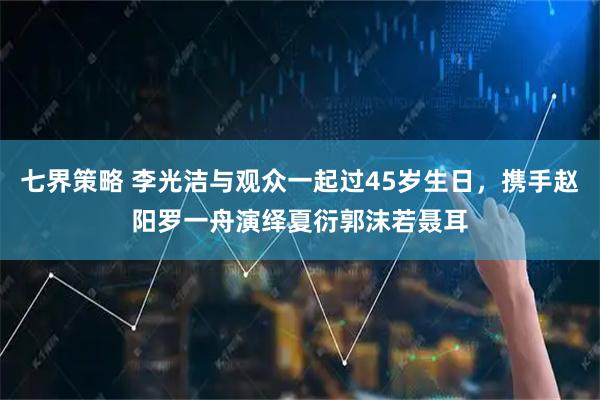 七界策略 李光洁与观众一起过45岁生日，携手赵阳罗一舟演绎夏衍郭沫若聂耳