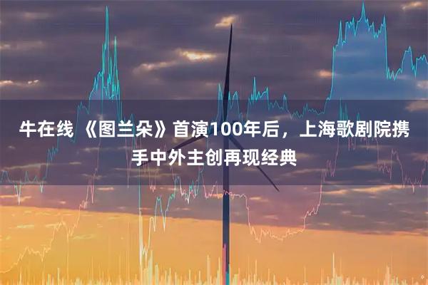 牛在线 《图兰朵》首演100年后，上海歌剧院携手中外主创再现经典