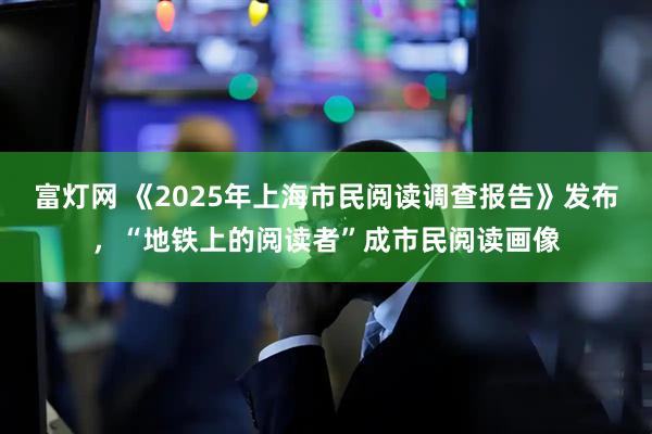 富灯网 《2025年上海市民阅读调查报告》发布，“地铁上的阅读者”成市民阅读画像