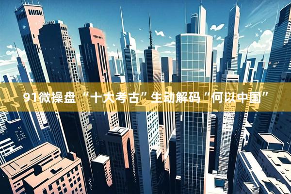 91微操盘 “十大考古”生动解码“何以中国”