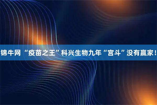 锦牛网 “疫苗之王”科兴生物九年“宫斗”没有赢家！