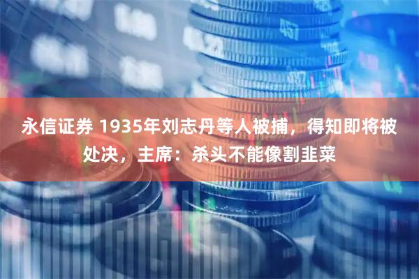 永信证券 1935年刘志丹等人被捕，得知即将被处决，主席：杀头不能像割韭菜