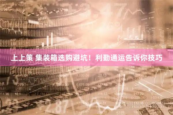上上策 集装箱选购避坑！利勤通运告诉你技巧