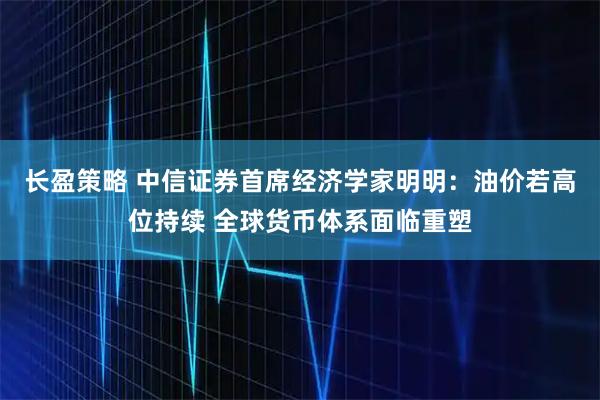 长盈策略 中信证券首席经济学家明明：油价若高位持续 全球货币体系面临重塑