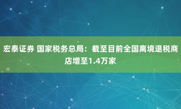 宏泰证券 国家税务总局：截至目前全国离境退税商店增至1.4万家