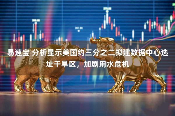易速宝 分析显示美国约三分之二拟建数据中心选址干旱区，加剧用水危机