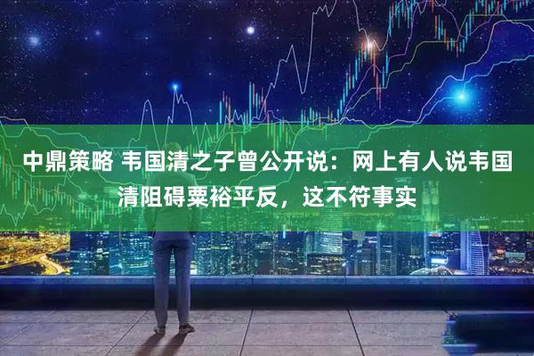 中鼎策略 韦国清之子曾公开说：网上有人说韦国清阻碍粟裕平反，这不符事实