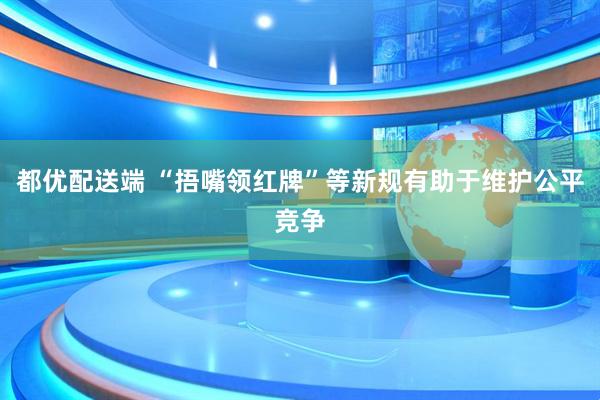 都优配送端 “捂嘴领红牌”等新规有助于维护公平竞争