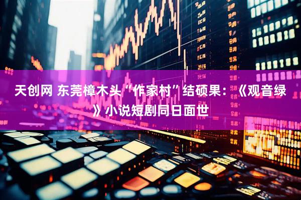 天创网 东莞樟木头“作家村”结硕果：《观音绿》小说短剧同日面世
