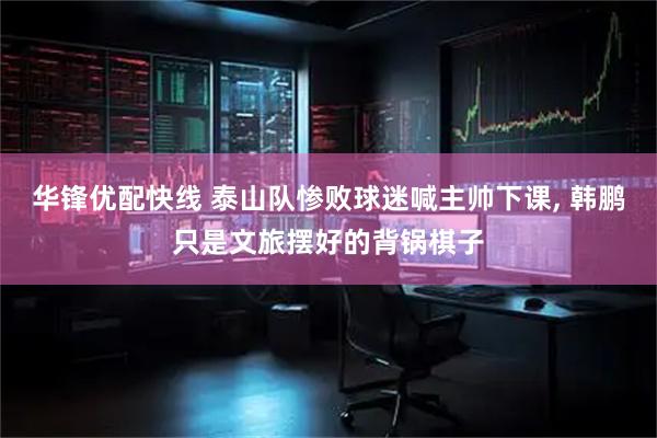 华锋优配快线 泰山队惨败球迷喊主帅下课, 韩鹏只是文旅摆好的背锅棋子