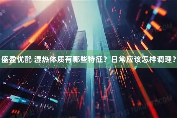 盛盈优配 湿热体质有哪些特征？日常应该怎样调理？
