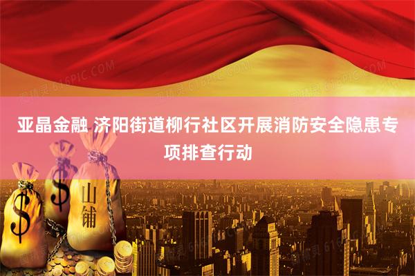 亚晶金融 济阳街道柳行社区开展消防安全隐患专项排查行动
