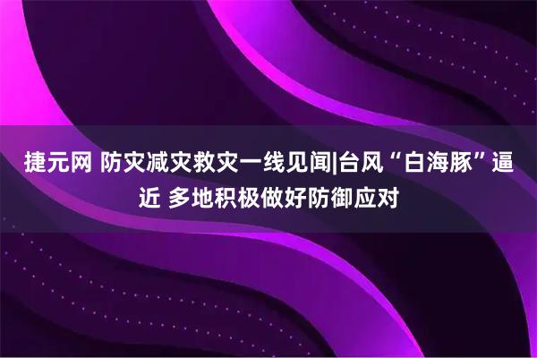 捷元网 防灾减灾救灾一线见闻|台风“白海豚”逼近 多地积极做好防御应对