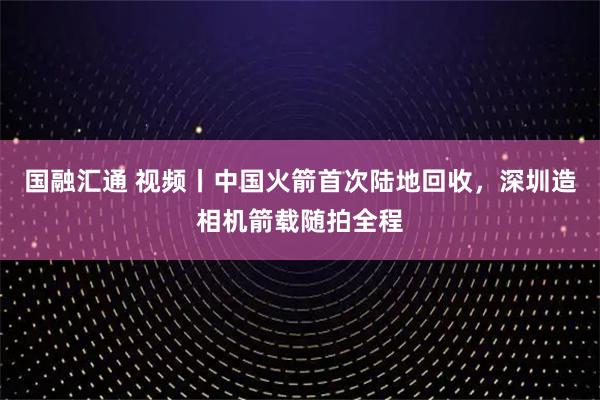 国融汇通 视频丨中国火箭首次陆地回收，深圳造相机箭载随拍全程