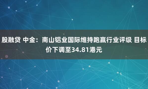 股融贷 中金：南山铝业国际维持跑赢行业评级 目标价下调至34.81港元