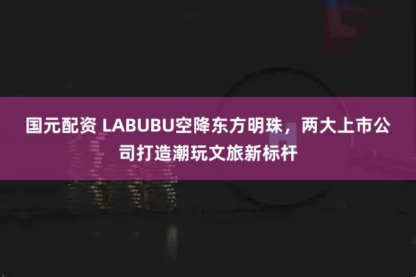 国元配资 LABUBU空降东方明珠，两大上市公司打造潮玩文旅新标杆