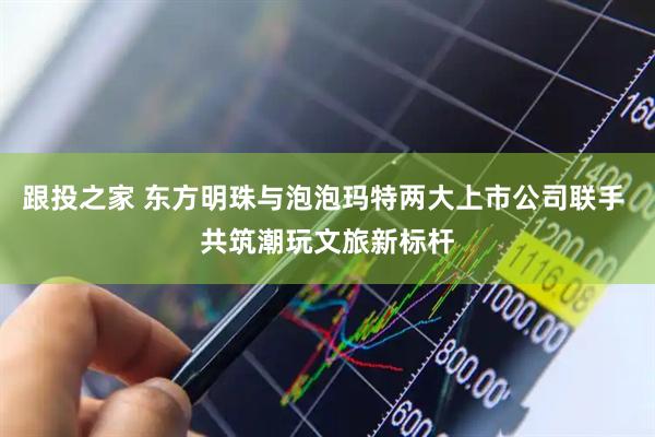跟投之家 东方明珠与泡泡玛特两大上市公司联手 共筑潮玩文旅新标杆