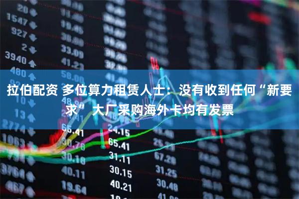 拉伯配资 多位算力租赁人士：没有收到任何“新要求” 大厂采购海外卡均有发票